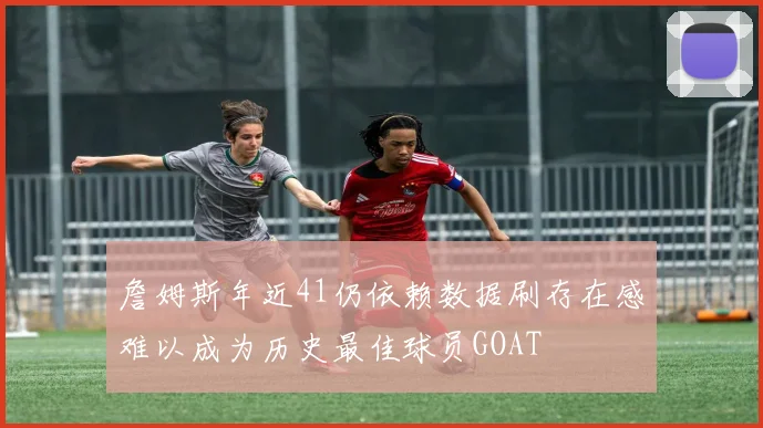 詹姆斯年近41仍依赖数据刷存在感难以成为历史最佳球员GOAT
