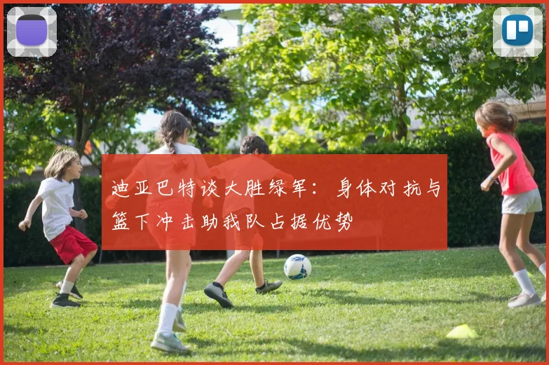迪亚巴特谈大胜绿军：身体对抗与篮下冲击助我队占据优势
