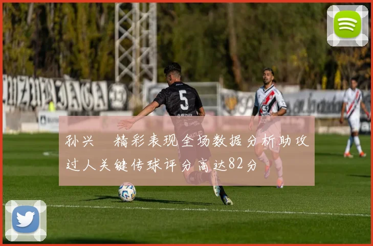 孙兴慜精彩表现全场数据分析助攻过人关键传球评分高达82分