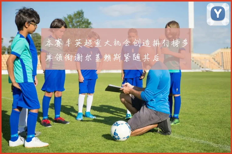 本赛季英超重大机会创造排行榜多库领衔谢尔基赖斯紧随其后