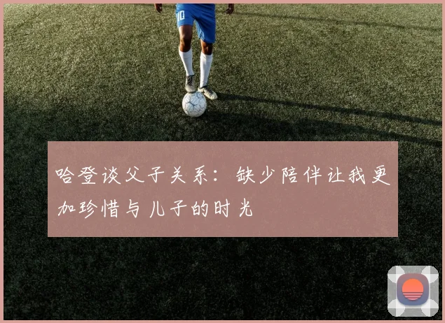 哈登谈父子关系：缺少陪伴让我更加珍惜与儿子的时光
