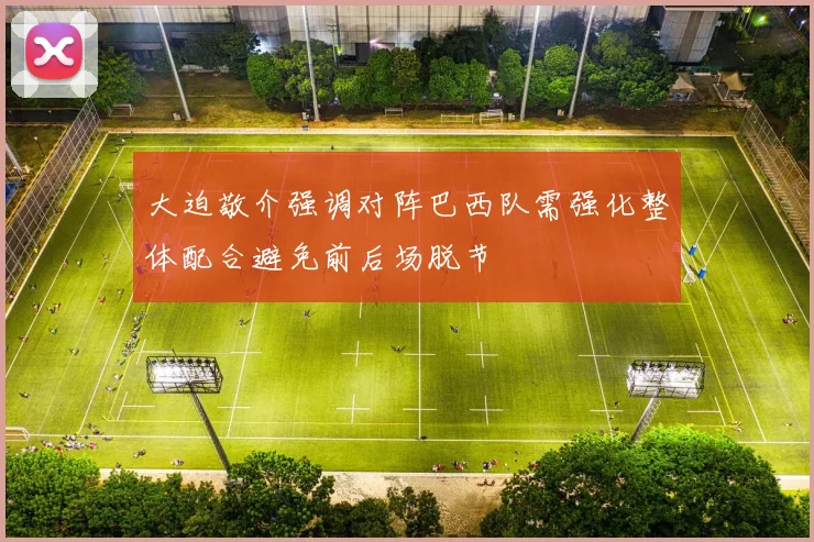 大迫敬介强调对阵巴西队需强化整体配合避免前后场脱节