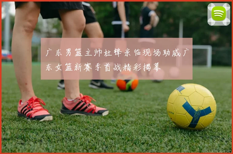 广东男篮主帅杜锋亲临现场助威广东女篮新赛季首战精彩揭幕