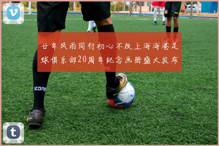 廿年风雨同行初心不改上海海港足球俱乐部20周年纪念画册盛大发布