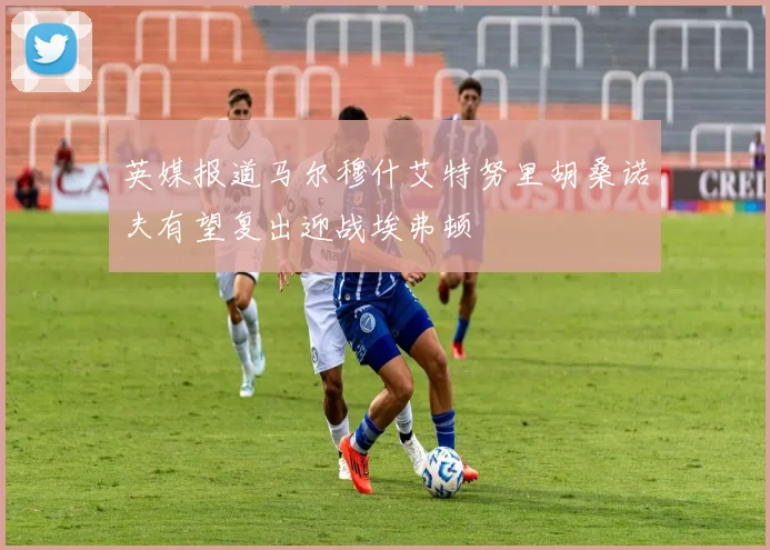 英媒报道马尔穆什艾特努里胡桑诺夫有望复出迎战埃弗顿