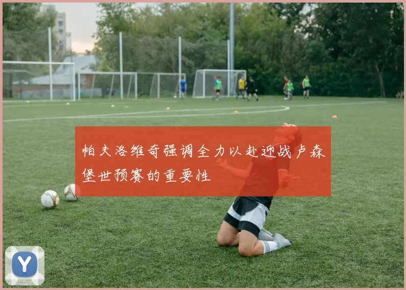 帕夫洛维奇强调全力以赴迎战卢森堡世预赛的重要性