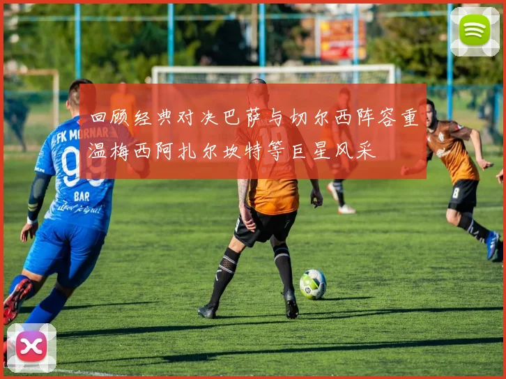 回顾经典对决巴萨与切尔西阵容重温梅西阿扎尔坎特等巨星风采