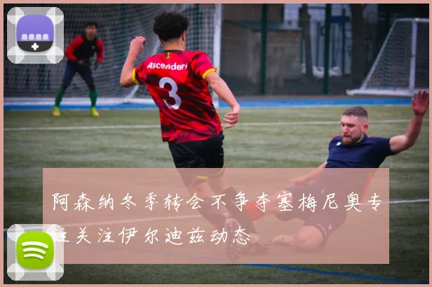 阿森纳冬季转会不争夺塞梅尼奥专注关注伊尔迪兹动态