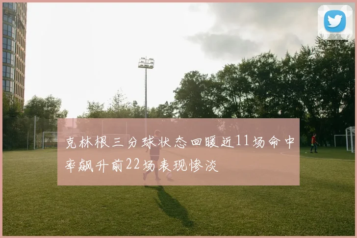 克林根三分球状态回暖近11场命中率飙升前22场表现惨淡