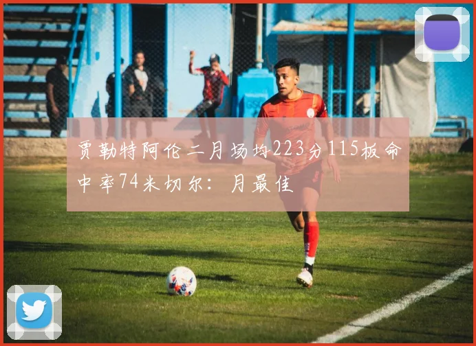 贾勒特阿伦二月场均223分115板命中率74米切尔：月最佳