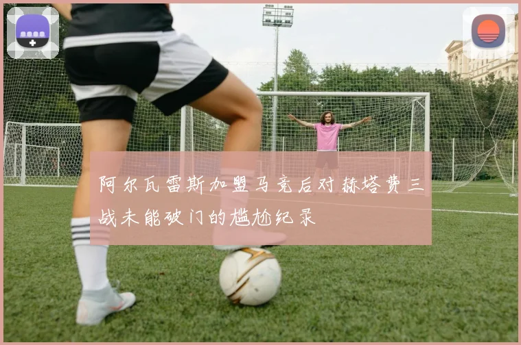 阿尔瓦雷斯加盟马竞后对赫塔费三战未能破门的尴尬纪录