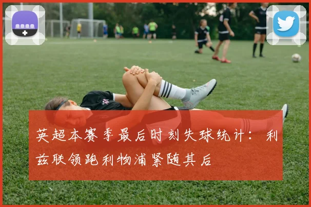 英超本赛季最后时刻失球统计：利兹联领跑利物浦紧随其后