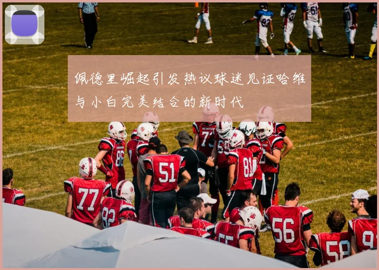 佩德里崛起引发热议球迷见证哈维与小白完美结合的新时代
