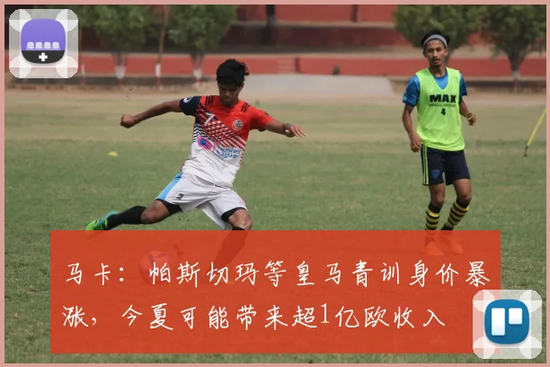 马卡：帕斯切玛等皇马青训身价暴涨，今夏可能带来超1亿欧收入
