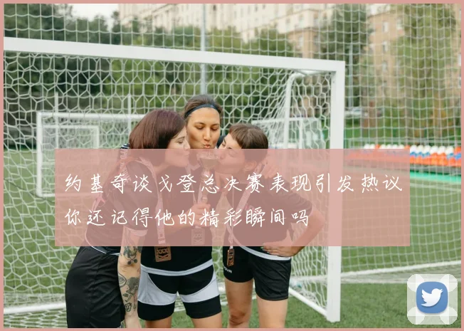 约基奇谈戈登总决赛表现引发热议你还记得他的精彩瞬间吗