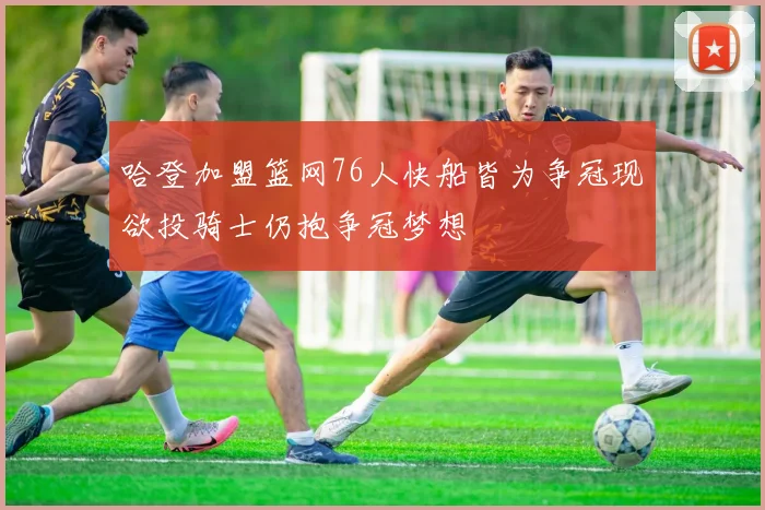 哈登加盟篮网76人快船皆为争冠现欲投骑士仍抱争冠梦想