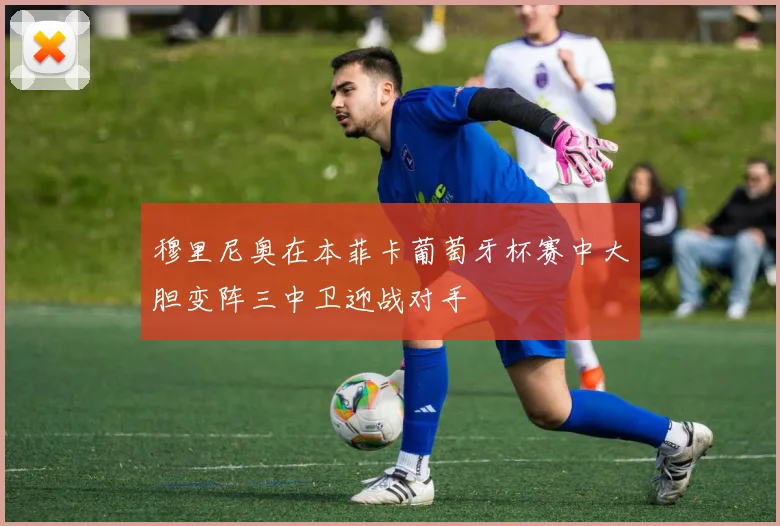 穆里尼奥在本菲卡葡萄牙杯赛中大胆变阵三中卫迎战对手