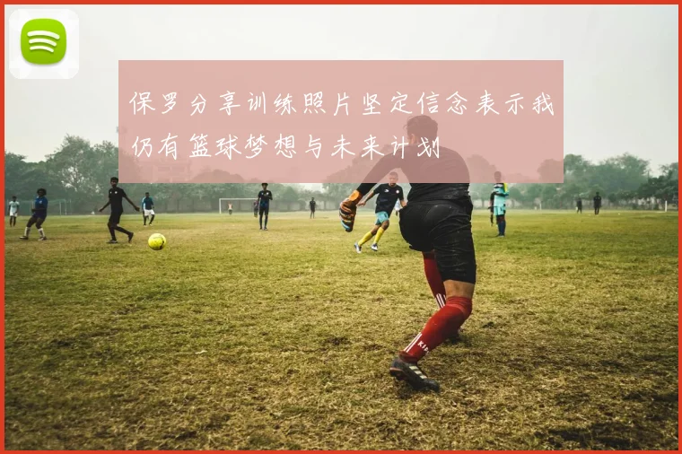 保罗分享训练照片坚定信念表示我仍有篮球梦想与未来计划