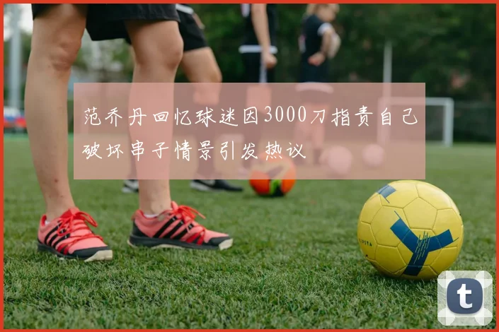范乔丹回忆球迷因3000刀指责自己破坏串子情景引发热议