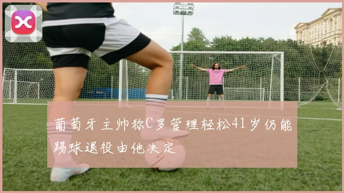 葡萄牙主帅称C罗管理轻松41岁仍能踢球退役由他决定