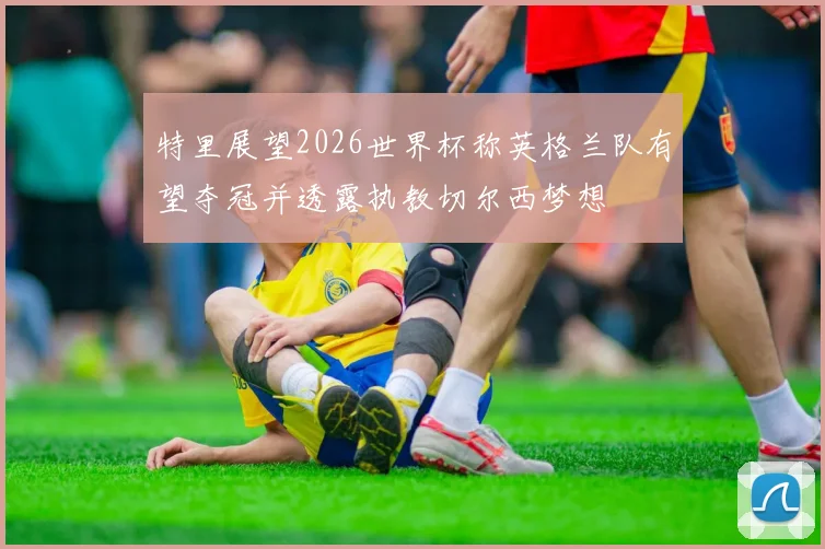 特里展望2026世界杯称英格兰队有望夺冠并透露执教切尔西梦想
