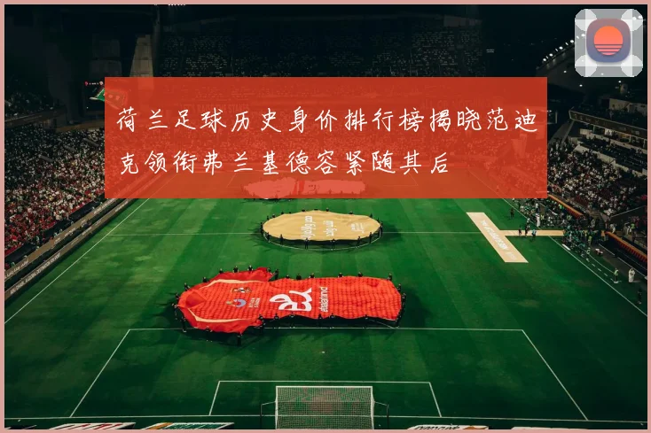 荷兰足球历史身价排行榜揭晓范迪克领衔弗兰基德容紧随其后