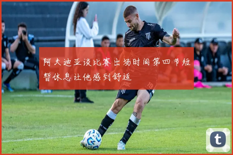 阿夫迪亚谈比赛出场时间第四节短暂休息让他感到舒适