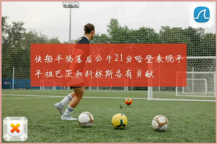 快船半场落后公牛21分哈登表现平平祖巴茨和科林斯各有贡献