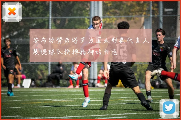 安布称赞劳塔罗为国米形象代言人展现球队拼搏精神的典范