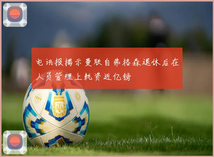 电讯报揭示曼联自弗格森退休后在人员管理上耗资近亿镑