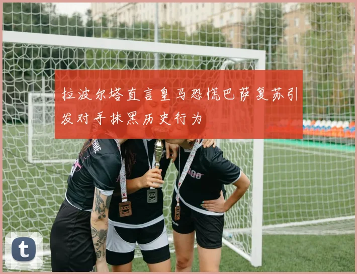 拉波尔塔直言皇马恐慌巴萨复苏引发对手抹黑历史行为