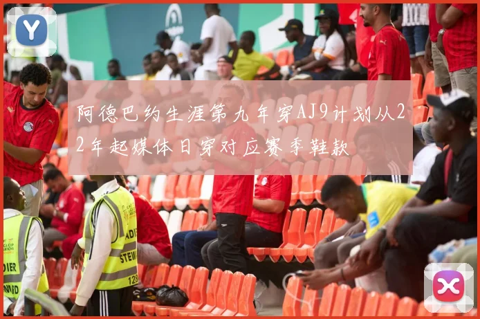 阿德巴约生涯第九年穿AJ9计划从22年起媒体日穿对应赛季鞋款