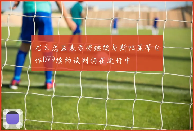 尤文总监表示将继续与斯帕莱蒂合作DV9续约谈判仍在进行中