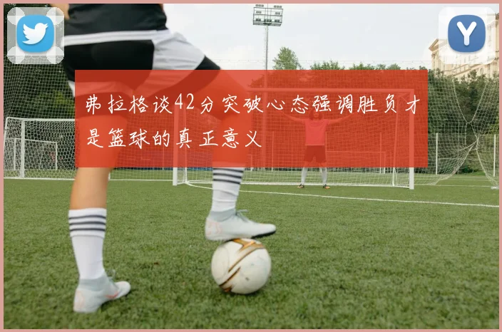 弗拉格谈42分突破心态强调胜负才是篮球的真正意义
