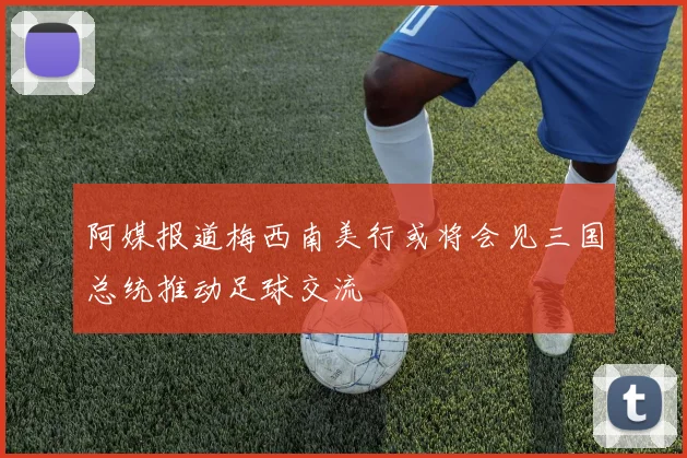 阿媒报道梅西南美行或将会见三国总统推动足球交流