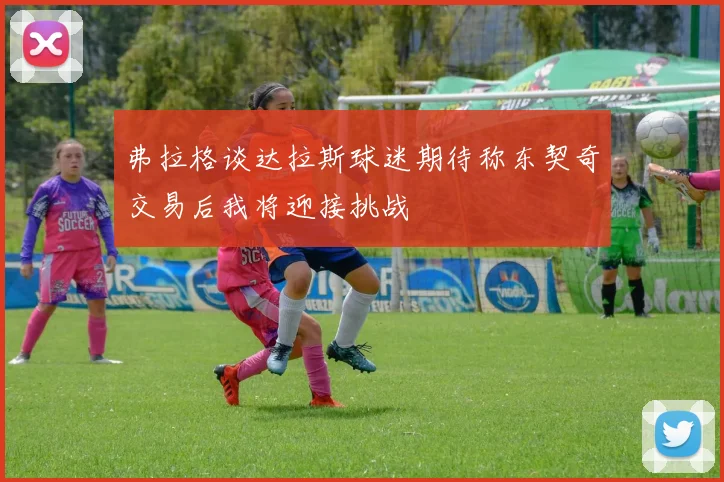 弗拉格谈达拉斯球迷期待称东契奇交易后我将迎接挑战