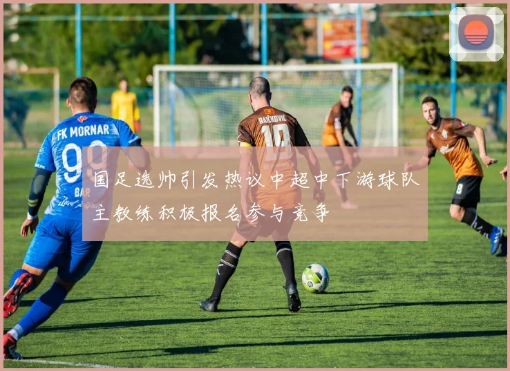 国足选帅引发热议中超中下游球队主教练积极报名参与竞争