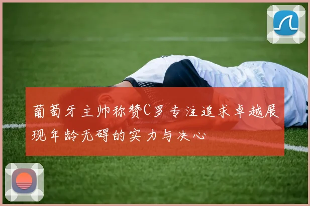 葡萄牙主帅称赞C罗专注追求卓越展现年龄无碍的实力与决心